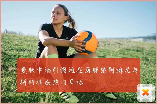 曼联中场引援迫在眉睫楚阿梅尼与斯科特成热门目标