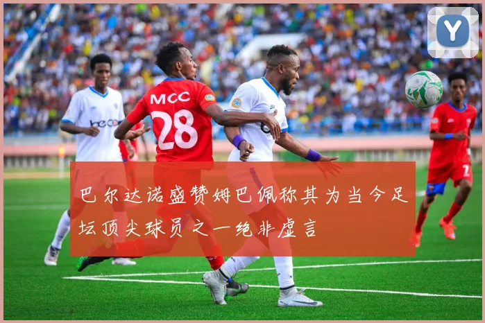 巴尔达诺盛赞姆巴佩称其为当今足坛顶尖球员之一绝非虚言