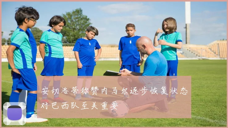 安切洛蒂称赞内马尔逐步恢复状态对巴西队至关重要