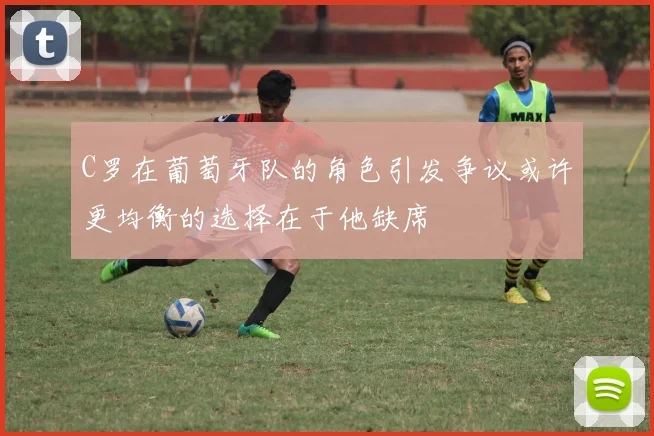 C罗在葡萄牙队的角色引发争议或许更均衡的选择在于他缺席