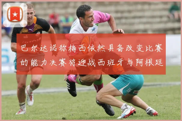 巴尔达诺称梅西依然具备改变比赛的能力决赛将迎战西班牙与阿根廷