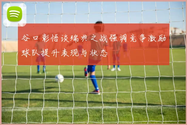 谷口彰悟谈瑞典之战强调竞争激励球队提升表现与状态