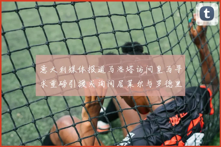 意大利媒体报道马洛塔访问皇马寻求重磅引援或询问居莱尔与罗德里戈