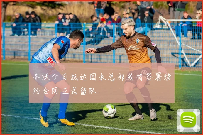 齐沃今日抵达国米总部或将签署续约合同正式留队