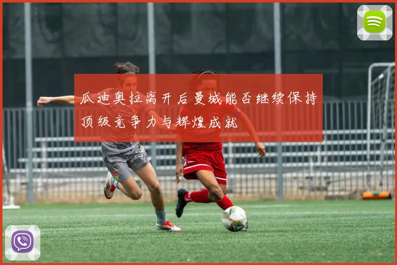 瓜迪奥拉离开后曼城能否继续保持顶级竞争力与辉煌成就