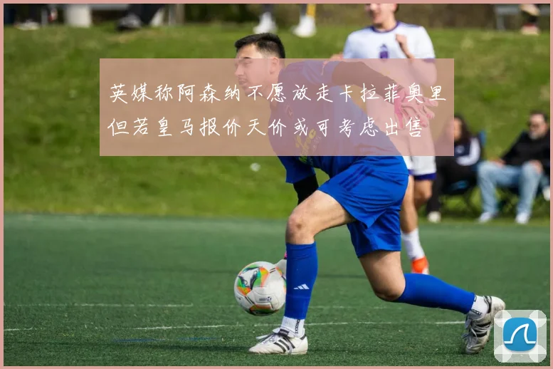 英媒称阿森纳不愿放走卡拉菲奥里但若皇马报价天价或可考虑出售