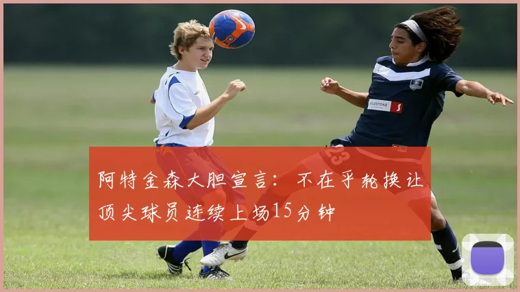 阿特金森大胆宣言：不在乎轮换让顶尖球员连续上场15分钟