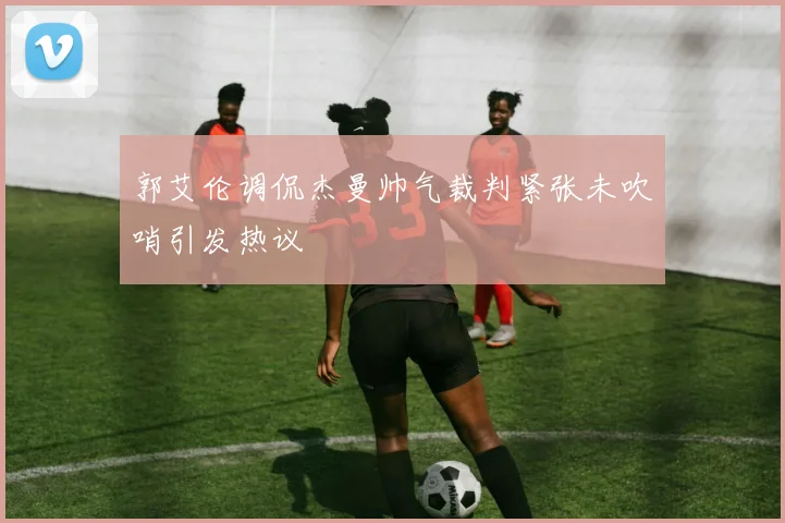 郭艾伦调侃杰曼帅气裁判紧张未吹哨引发热议
