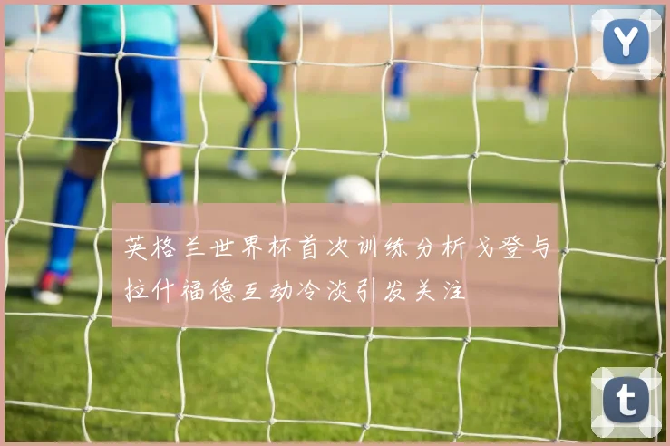 英格兰世界杯首次训练分析戈登与拉什福德互动冷淡引发关注