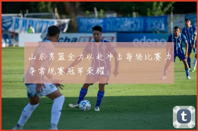山东男篮全力以赴冲击每场比赛力争常规赛冠军荣耀