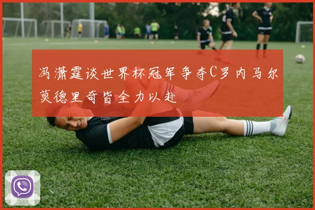 冯潇霆谈世界杯冠军争夺C罗内马尔莫德里奇皆全力以赴